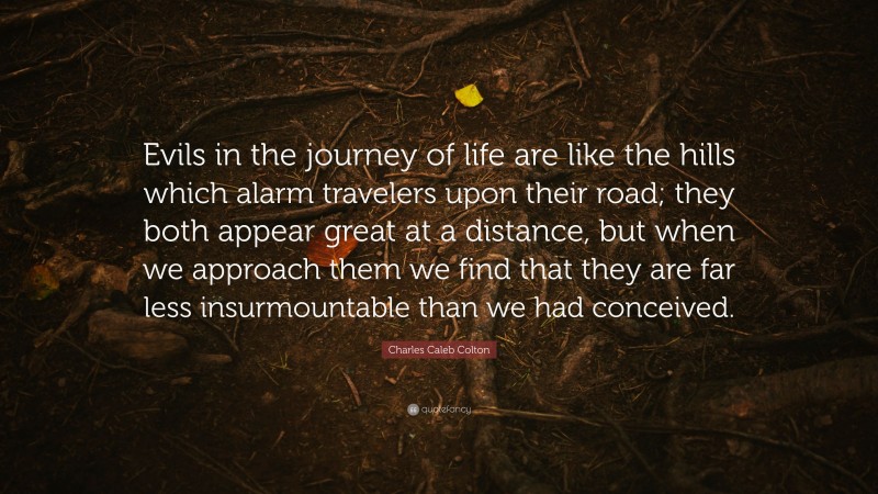 Charles Caleb Colton Quote: “Evils in the journey of life are like the hills which alarm travelers upon their road; they both appear great at a distance, but when we approach them we find that they are far less insurmountable than we had conceived.”