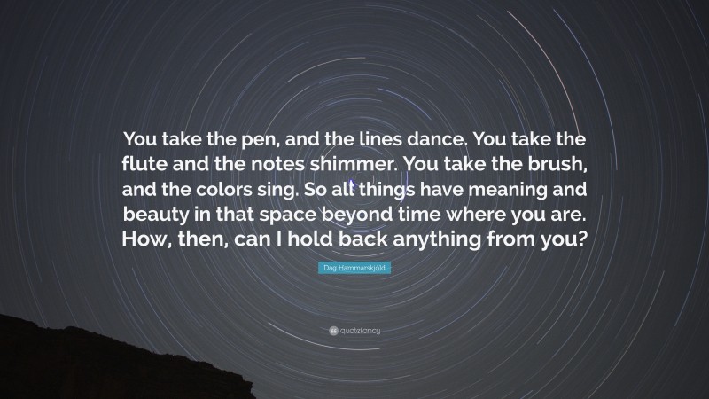 Dag Hammarskjöld Quote: “You take the pen, and the lines dance. You take the flute and the notes shimmer. You take the brush, and the colors sing. So all things have meaning and beauty in that space beyond time where you are. How, then, can I hold back anything from you?”