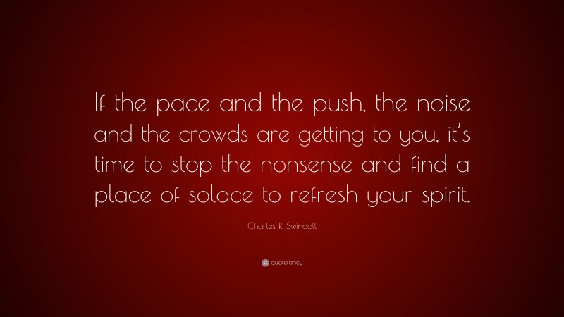 Charles R. Swindoll Quote: “If the pace and the push, the noise and the crowds are getting to you, it’s time to stop the nonsense and find a place of solace to refresh your spirit.”
