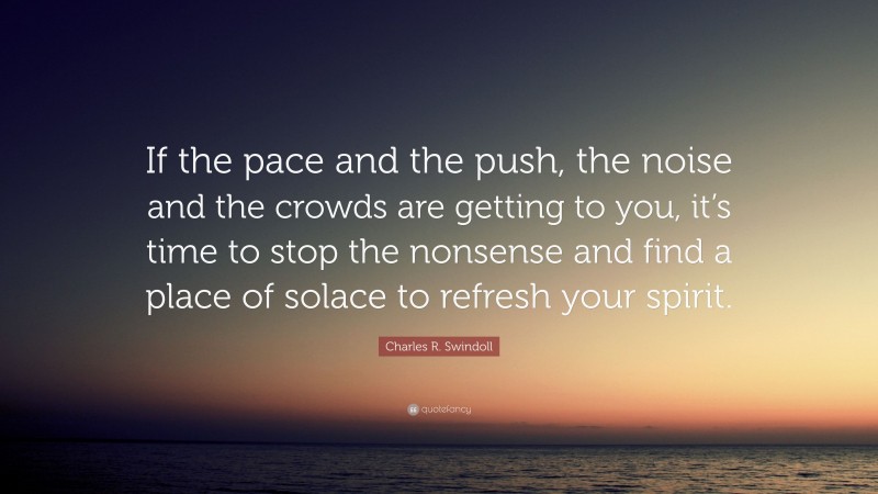 Charles R. Swindoll Quote: “If the pace and the push, the noise and the crowds are getting to you, it’s time to stop the nonsense and find a place of solace to refresh your spirit.”