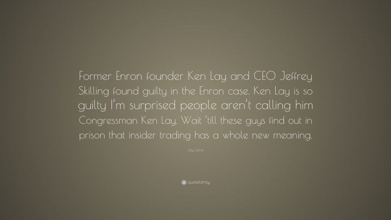 Jay Leno Quote: “Former Enron founder Ken Lay and CEO Jeffrey Skilling found guilty in the Enron case. Ken Lay is so guilty I’m surprised people aren’t calling him Congressman Ken Lay. Wait ’till these guys find out in prison that insider trading has a whole new meaning.”