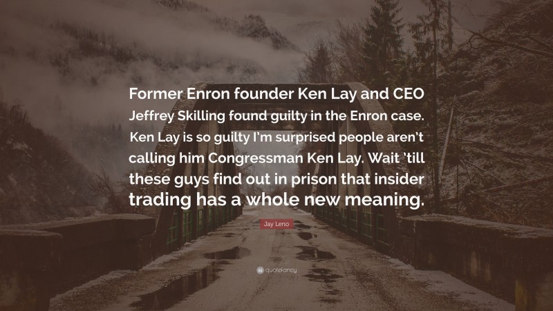 Jay Leno Quote: “Former Enron founder Ken Lay and CEO Jeffrey Skilling found guilty in the Enron case. Ken Lay is so guilty I’m surprised people aren’t calling him Congressman Ken Lay. Wait ’till these guys find out in prison that insider trading has a whole new meaning.”