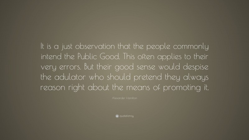 Alexander Hamilton Quote: “It is a just observation that the people commonly intend the Public Good. This often applies to their very errors. But their good sense would despise the adulator who should pretend they always reason right about the means of promoting it.”