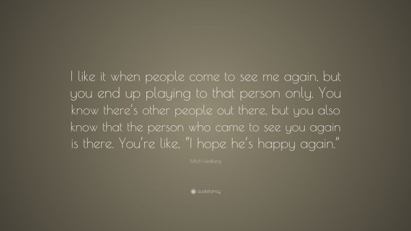 Mitch Hedberg Quote: “I like it when people come to see me again, but you end up playing to that person only. You know there’s other people out there, but you also know that the person who came to see you again is there. You’re like, “I hope he’s happy again.””