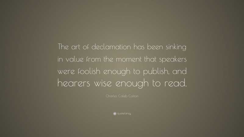 Charles Caleb Colton Quote: “The art of declamation has been sinking in value from the moment that speakers were foolish enough to publish, and hearers wise enough to read.”