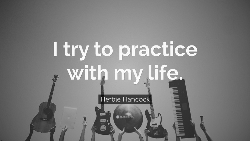 Herbie Hancock Quote: “I try to practice with my life.”