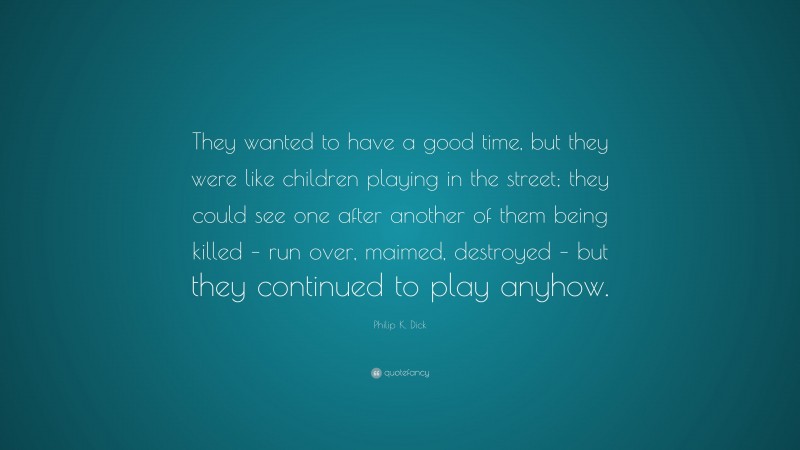 Philip K. Dick Quote: “They wanted to have a good time, but they were like children playing in the street; they could see one after another of them being killed – run over, maimed, destroyed – but they continued to play anyhow.”