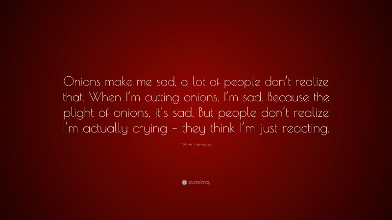 Mitch Hedberg Quote: “Onions make me sad, a lot of people don’t realize that. When I’m cutting onions, I’m sad. Because the plight of onions, it’s sad. But people don’t realize I’m actually crying – they think I’m just reacting.”