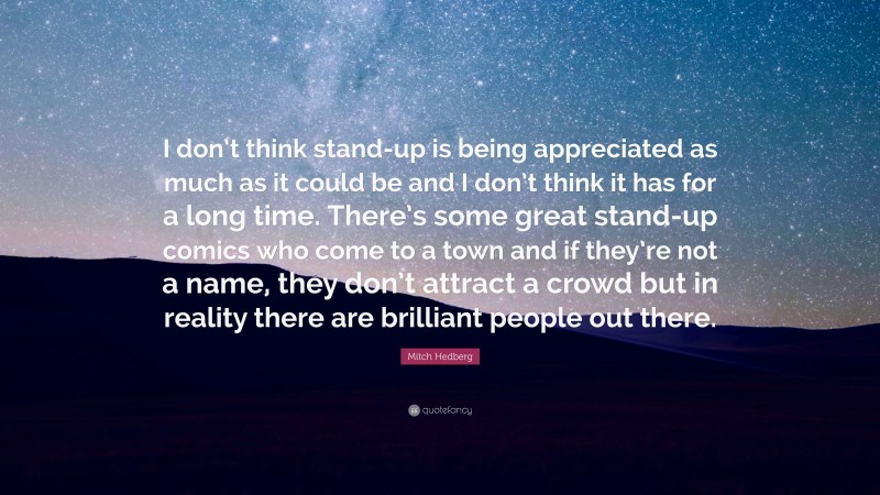 Mitch Hedberg Quote: “I don’t think stand-up is being appreciated as much as it could be and I don’t think it has for a long time. There’s some great stand-up comics who come to a town and if they’re not a name, they don’t attract a crowd but in reality there are brilliant people out there.”