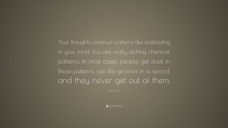 Steve Jobs Quote: “Your thoughts construct patterns like scaffolding in your mind. You are really etching chemical patterns. In most cases, people get stuck in those patterns, just like grooves in a record, and they never get out of them.”
