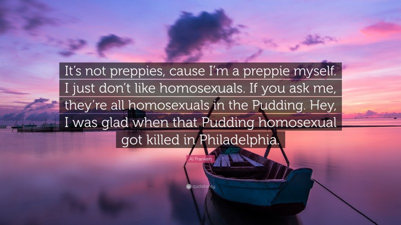 Al Franken Quote: “It’s not preppies, cause I’m a preppie myself. I just don’t like homosexuals. If you ask me, they’re all homosexuals in the Pudding. Hey, I was glad when that Pudding homosexual got killed in Philadelphia.”