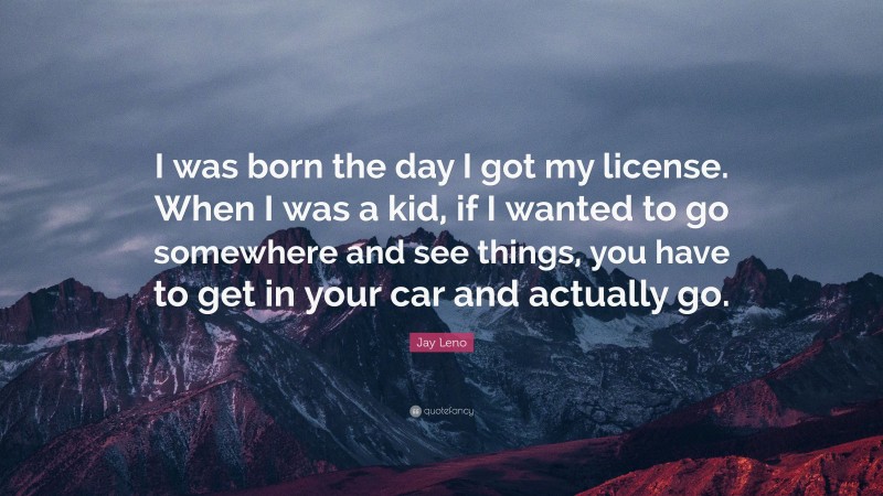 Jay Leno Quote: “I was born the day I got my license. When I was a kid, if I wanted to go somewhere and see things, you have to get in your car and actually go.”