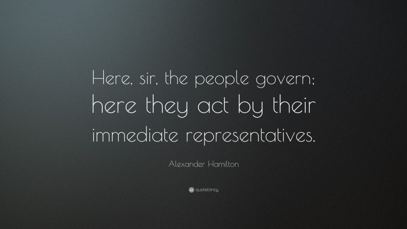Alexander Hamilton Quote: “Here, sir, the people govern; here they act by their immediate representatives.”