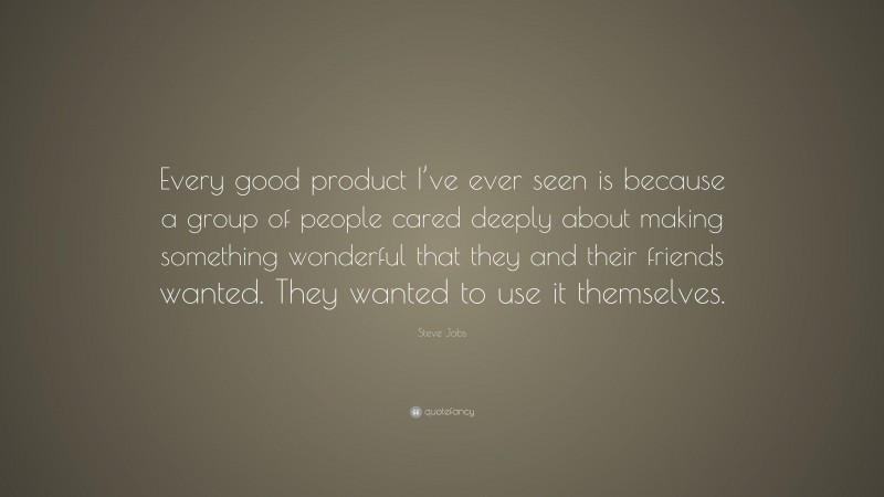 Steve Jobs Quote: “Every good product I’ve ever seen is because a group of people cared deeply about making something wonderful that they and their friends wanted. They wanted to use it themselves.”
