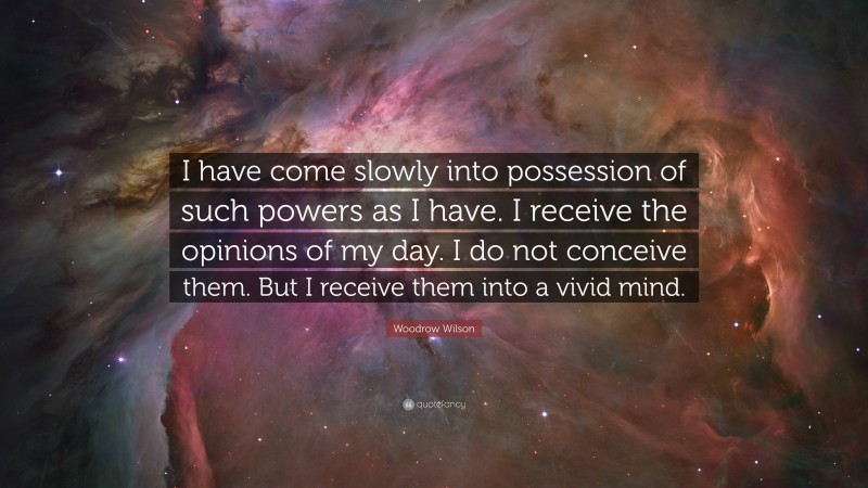 Woodrow Wilson Quote: “I have come slowly into possession of such powers as I have. I receive the opinions of my day. I do not conceive them. But I receive them into a vivid mind.”