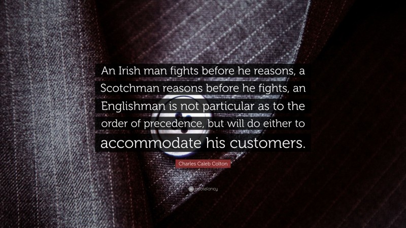Charles Caleb Colton Quote: “An Irish man fights before he reasons, a Scotchman reasons before he fights, an Englishman is not particular as to the order of precedence, but will do either to accommodate his customers.”