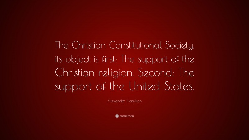 Alexander Hamilton Quote: “The Christian Constitutional Society, its object is first: The support of the Christian religion. Second: The support of the United States.”