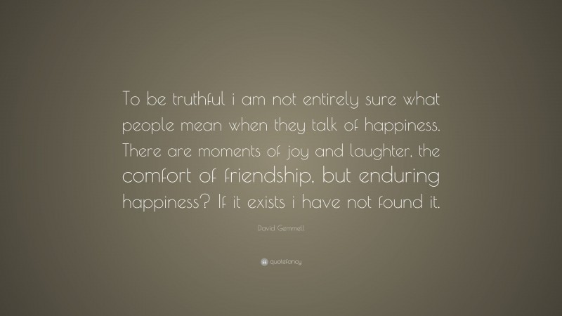 David Gemmell Quote: “To be truthful i am not entirely sure what people mean when they talk of happiness. There are moments of joy and laughter, the comfort of friendship, but enduring happiness? If it exists i have not found it.”