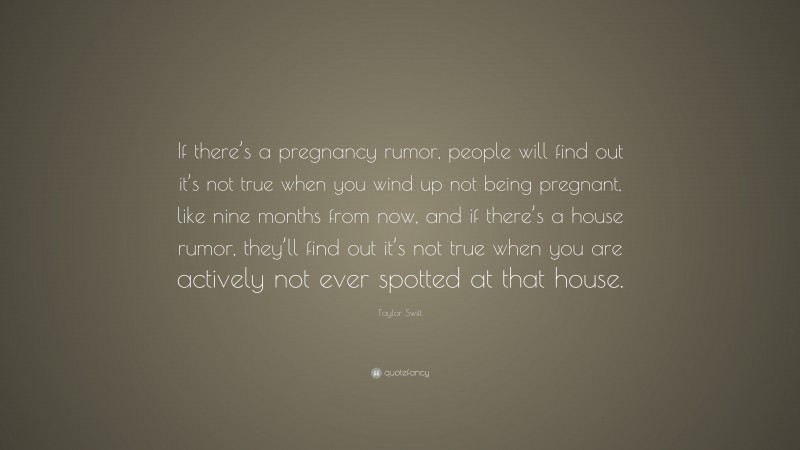 Taylor Swift Quote: “If there’s a pregnancy rumor, people will find out it’s not true when you wind up not being pregnant, like nine months from now, and if there’s a house rumor, they’ll find out it’s not true when you are actively not ever spotted at that house.”