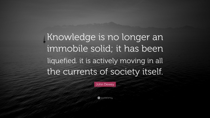 John Dewey Quote: “Knowledge is no longer an immobile solid; it has been liquefied. it is actively moving in all the currents of society itself.”