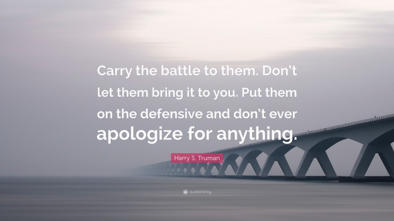 Harry S. Truman Quote: “Carry the battle to them. Don’t let them bring it to you. Put them on the defensive and don’t ever apologize for anything.”