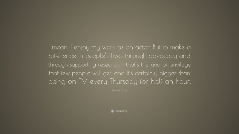 Michael J. Fox Quote: “I mean, I enjoy my work as an actor. But to make a difference in people’s lives through advocacy and through supporting research – that’s the kind of privilege that few people will get, and it’s certainly bigger than being on TV every Thursday for half an hour.”