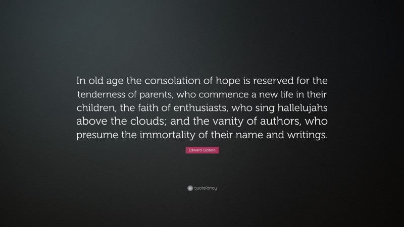 Edward Gibbon Quote: “In old age the consolation of hope is reserved for the tenderness of parents, who commence a new life in their children, the faith of enthusiasts, who sing hallelujahs above the clouds; and the vanity of authors, who presume the immortality of their name and writings.”