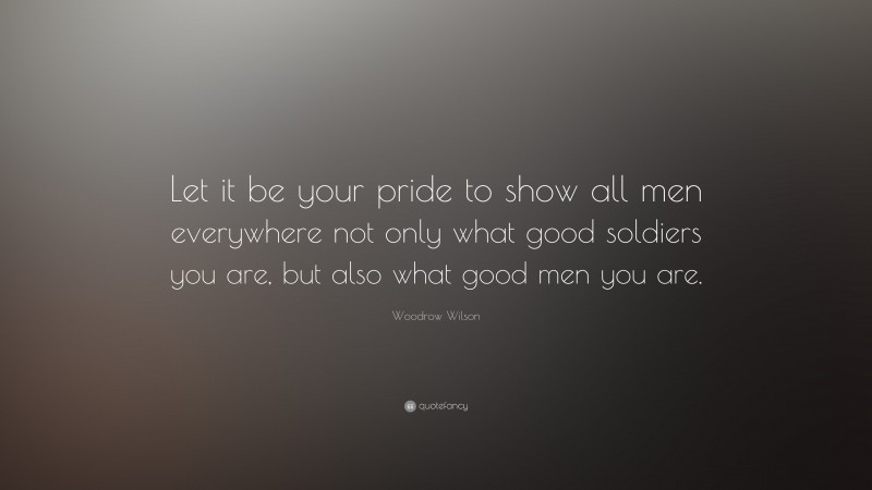 Woodrow Wilson Quote: “Let it be your pride to show all men everywhere not only what good soldiers you are, but also what good men you are.”