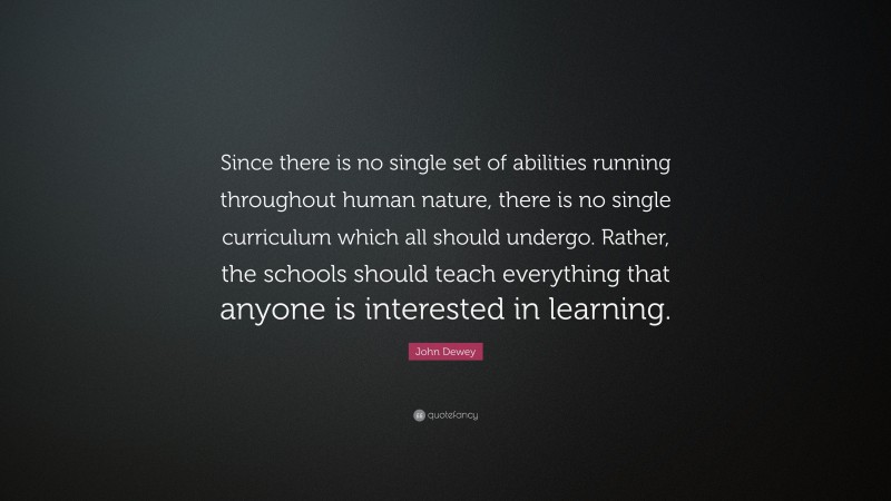 John Dewey Quote: “Since there is no single set of abilities running throughout human nature, there is no single curriculum which all should undergo. Rather, the schools should teach everything that anyone is interested in learning.”