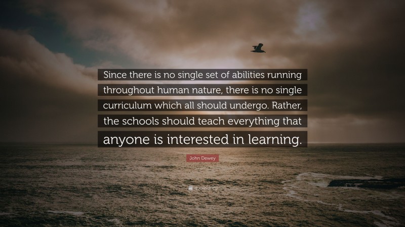 John Dewey Quote: “Since there is no single set of abilities running throughout human nature, there is no single curriculum which all should undergo. Rather, the schools should teach everything that anyone is interested in learning.”
