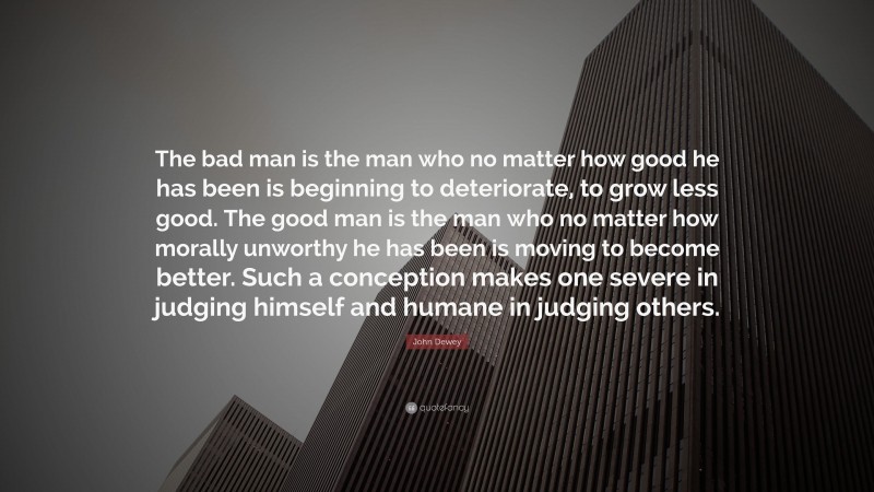 John Dewey Quote: “The bad man is the man who no matter how good he has been is beginning to deteriorate, to grow less good. The good man is the man who no matter how morally unworthy he has been is moving to become better. Such a conception makes one severe in judging himself and humane in judging others.”
