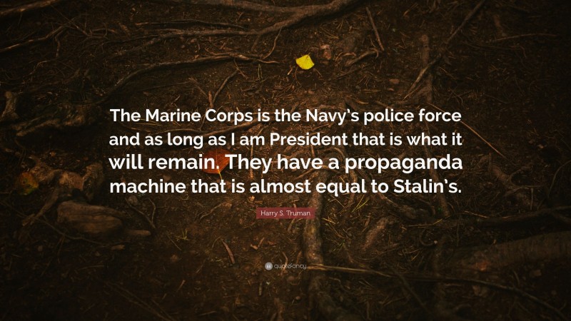 Harry S. Truman Quote: “The Marine Corps is the Navy’s police force and as long as I am President that is what it will remain. They have a propaganda machine that is almost equal to Stalin’s.”