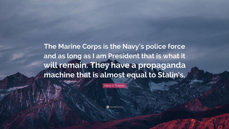 Harry S. Truman Quote: “The Marine Corps is the Navy’s police force and as long as I am President that is what it will remain. They have a propaganda machine that is almost equal to Stalin’s.”