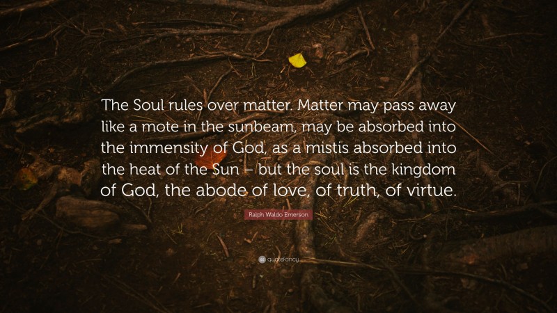 Ralph Waldo Emerson Quote: “The Soul rules over matter. Matter may pass away like a mote in the sunbeam, may be absorbed into the immensity of God, as a mistis absorbed into the heat of the Sun – but the soul is the kingdom of God, the abode of love, of truth, of virtue.”