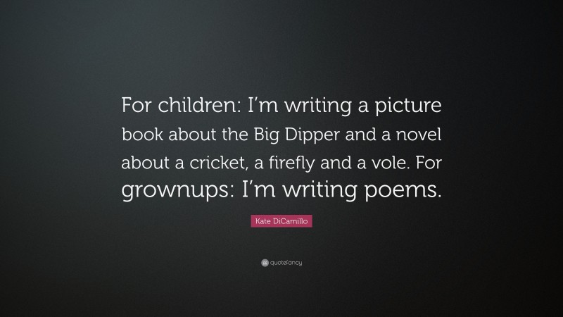 Kate DiCamillo Quote: “For children: I’m writing a picture book about the Big Dipper and a novel about a cricket, a firefly and a vole. For grownups: I’m writing poems.”