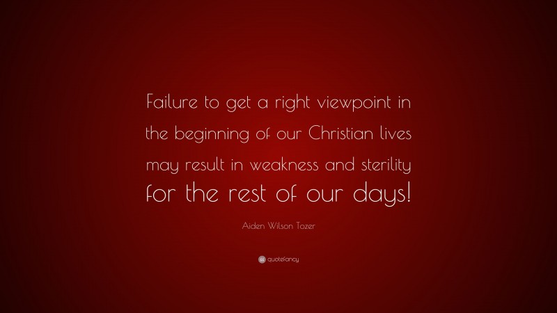 Aiden Wilson Tozer Quote: “Failure to get a right viewpoint in the beginning of our Christian lives may result in weakness and sterility for the rest of our days!”