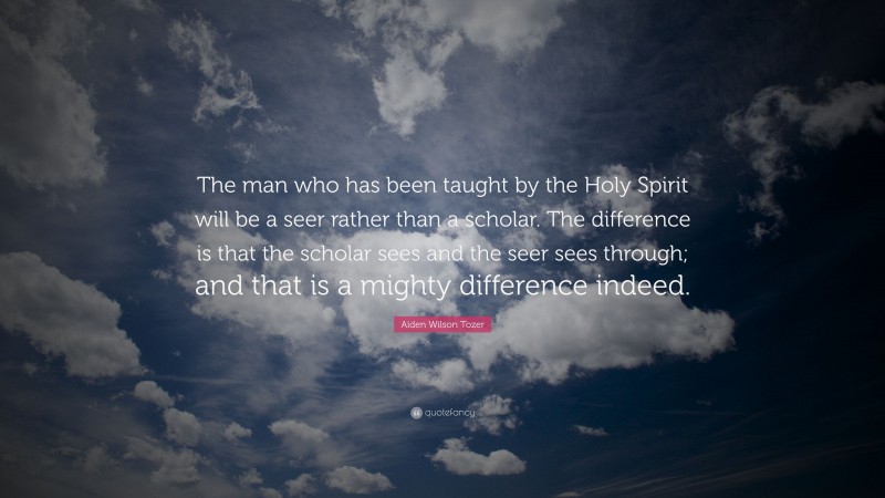 Aiden Wilson Tozer Quote: “The man who has been taught by the Holy Spirit will be a seer rather than a scholar. The difference is that the scholar sees and the seer sees through; and that is a mighty difference indeed.”