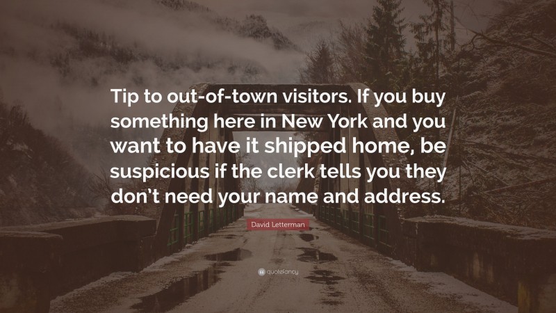 David Letterman Quote: “Tip to out-of-town visitors. If you buy something here in New York and you want to have it shipped home, be suspicious if the clerk tells you they don’t need your name and address.”