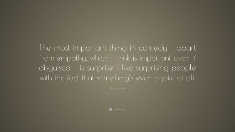 Ricky Gervais Quote: “The most important thing in comedy – apart from empathy, which I think is important even if disguised – is surprise. I like surprising people with the fact that something’s even a joke at all.”