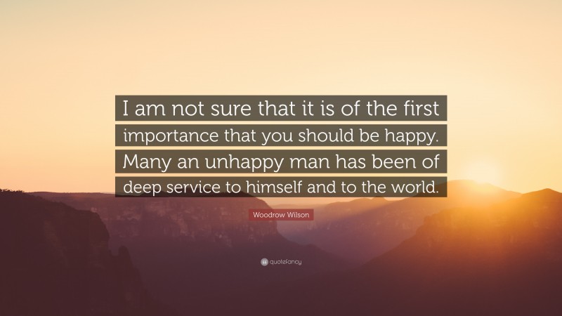 Woodrow Wilson Quote: “I am not sure that it is of the first importance that you should be happy. Many an unhappy man has been of deep service to himself and to the world.”