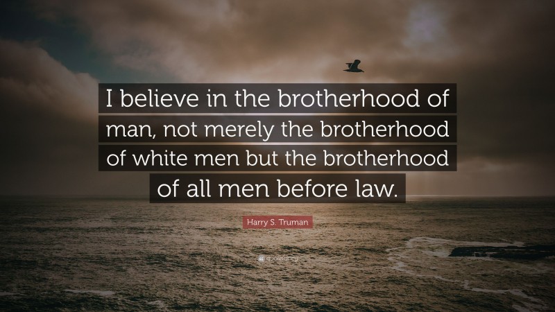 Harry S. Truman Quote: “I believe in the brotherhood of man, not merely the brotherhood of white men but the brotherhood of all men before law.”