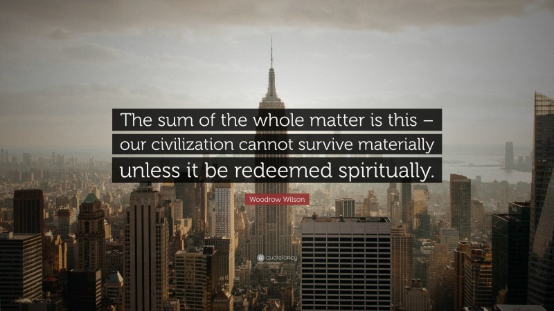 Woodrow Wilson Quote: “The sum of the whole matter is this – our civilization cannot survive materially unless it be redeemed spiritually.”