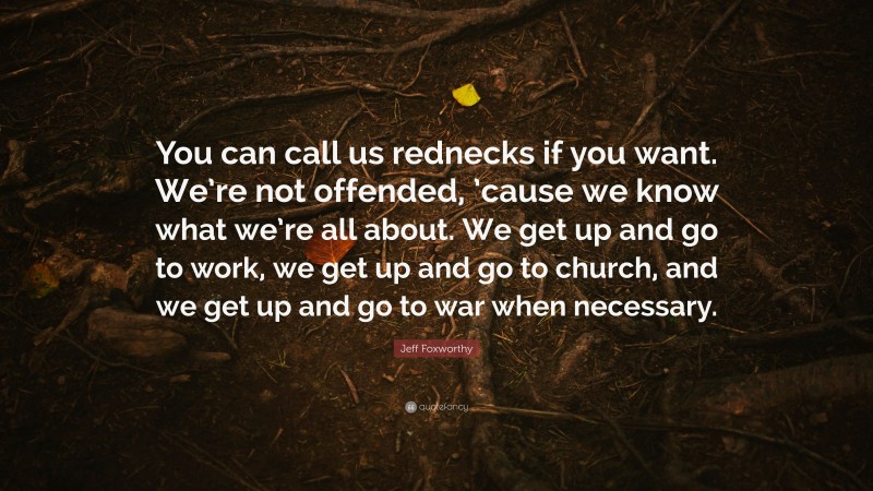 Jeff Foxworthy Quote: “You can call us rednecks if you want. We’re not offended, ’cause we know what we’re all about. We get up and go to work, we get up and go to church, and we get up and go to war when necessary.”