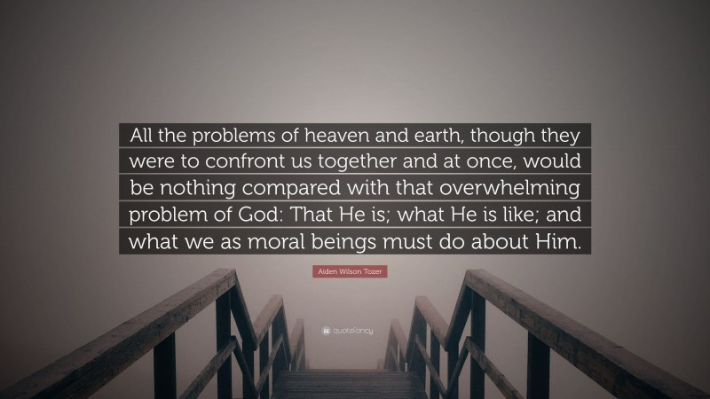Aiden Wilson Tozer Quote: “All the problems of heaven and earth, though they were to confront us together and at once, would be nothing compared with that overwhelming problem of God: That He is; what He is like; and what we as moral beings must do about Him.”