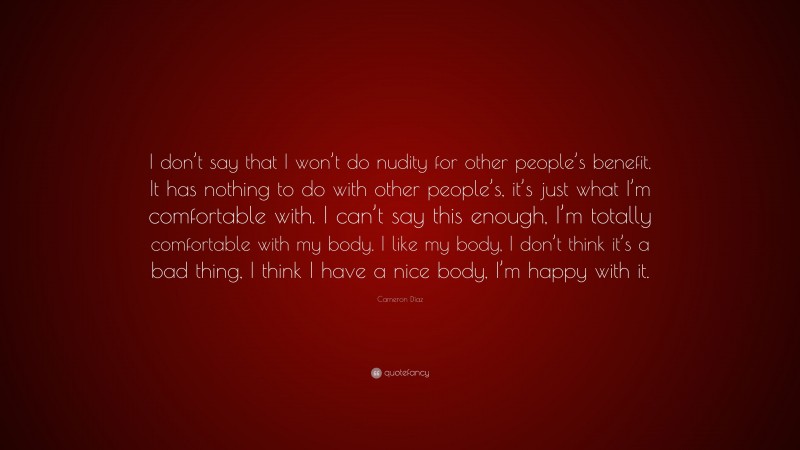 Cameron Díaz Quote: “I don’t say that I won’t do nudity for other people’s benefit. It has nothing to do with other people’s, it’s just what I’m comfortable with. I can’t say this enough, I’m totally comfortable with my body. I like my body, I don’t think it’s a bad thing, I think I have a nice body, I’m happy with it.”
