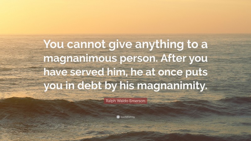 Ralph Waldo Emerson Quote: “You cannot give anything to a magnanimous person. After you have served him, he at once puts you in debt by his magnanimity.”