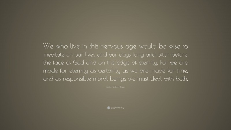 Aiden Wilson Tozer Quote: “We who live in this nervous age would be wise to meditate on our lives and our days long and often before the face of God and on the edge of eternity. For we are made for eternity as certainly as we are made for time, and as responsible moral beings we must deal with both.”