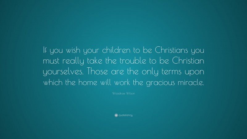 Woodrow Wilson Quote: “If you wish your children to be Christians you must really take the trouble to be Christian yourselves. Those are the only terms upon which the home will work the gracious miracle.”