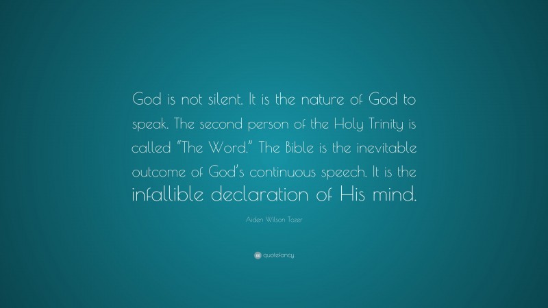 Aiden Wilson Tozer Quote: “God is not silent. It is the nature of God to speak. The second person of the Holy Trinity is called “The Word.” The Bible is the inevitable outcome of God’s continuous speech. It is the infallible declaration of His mind.”