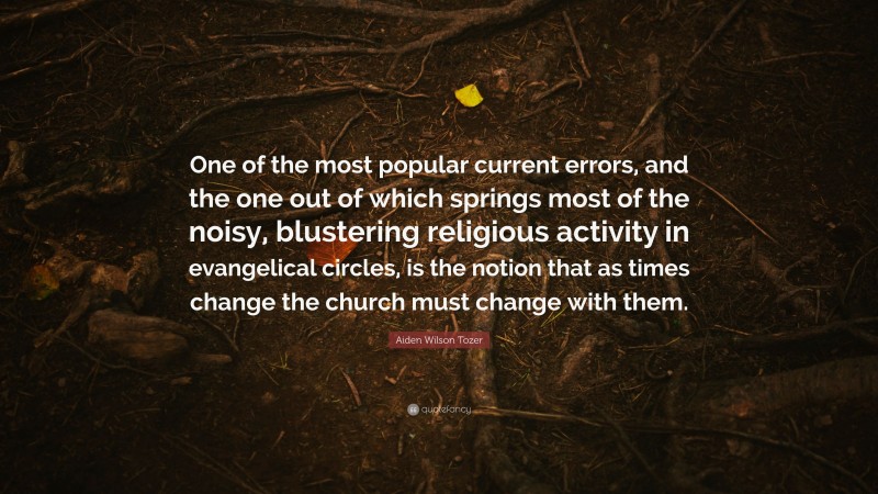 Aiden Wilson Tozer Quote: “One of the most popular current errors, and the one out of which springs most of the noisy, blustering religious activity in evangelical circles, is the notion that as times change the church must change with them.”